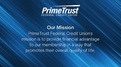 PrimeTrust mission statement. PrimeTrust Federal Credit Union's mission is to provide financial advantage to our membership in a way that promotes their overall quality of life.